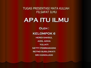 TUGAS PRESENTASI MATA KULIAH  FILSAFAT ILMU APA ITU ILMU Oleh : KELOMPOK 6 HERDI SAKSUL AIDIL ADHA YULIATI NETTY PEBRIAMASNI RETNO SUSILOWATI SRI HANDAJANI 