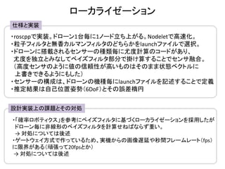 ローカライゼーション
仕様と実装
・roscppで実装。ドローン1台毎に1ノード立ち上がる。Nodeletで高速化。
・粒子フィルタと無香カルマンフィルタのどちらかをlaunchファイルで選択。
・ドローンに搭載されるセンサーの種類毎に尤度計算のコードがあり、
尤度を独立とみなしてベイズフィルタ部分で掛け算することでセンサ融合。
（高度センサのように値の信頼性が高いものはそのまま状態ベクトルに
上書きできるようにもした）
・センサーの構成は、ドローンの機種毎にlaunchファイルを記述することで定義
・推定結果は自己位置姿勢（6DoF）とその誤差楕円
設計実装上の課題とその対処
・「確率ロボティクス」を参考にベイズフィルタに基づくローカライゼーションを採用したが
ドローン毎に非線形のベイズフィルタを計算せねばならず重い。
→ 対処については後述
・ゲートウェイ方式で作っているため、実機からの画像遅延や秒間フレームレート（fps）
に限界がある（頑張って20fpsとか）
→ 対処については後述
 