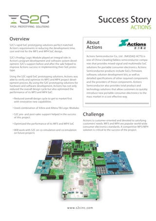 Success Story
ACTIONS
Overview
S2C’s rapid SoC prototyping solutions perfect matched
Action’s requirements in reducing the development time,
cost and risk for the MP3 and MP4 SoC design.
S2C’s Prodigy Logic Module played an integral role in
Action’s program development and software system devel-
opment. S2C’s support before and after the sale helped to
improve Actions success in implementing their SoC proto-
type.
Using the S2C rapid SoC prototyping solutions, Actions was
able to verify and optimize its MP3 and MP4 project devel-
opment process. By using the S2C prototyping solutions for
hardware and software development, Actions has not only
reduced the overall design cycle but also optimized the
performance of its MP3 and MP4 SoC.
• Reduced overall design cycle to get to market first
with innovative new capabilities
• Used combination of Xilinx and Altera TAI Logic Modules
• S2C pre- and post-sales support helped in the success
of this project
• Optimized the performance of its MP3 and MP4 SoC
• Will work with S2C on co-simulation and co-emulation
on future projects
Challenge
Actions is customer-oriented and devoted to satisfying
customers’ needs. MP3 and MP4 are popular world-wide
consumer electronics standards. A competitive MP3/MP4
solution is critical to the success of the project.
About
Actions
Actions Semiconductor Co., Ltd . (NASDAQ: ACTS) is
one of China's leading fabless semiconductor compa-
nies that provides mixed-signal and multimedia SoC
solutions for portable consumer electronics. Actions
Semiconductor products include SoCs, firmware,
software, solution development kits, as well as
detailed specifications of other required components
and the providers of those components. Actions
Semiconductor also provides total product and
technology solutions that allow customers to quickly
introduce new portable consumer electronics to the
mass market in a cost effective way.
 