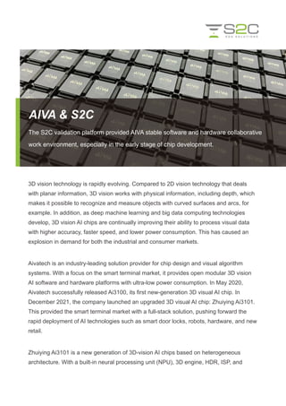 AIVA & S2C
The S2C validation platform provided AIVA stable software and hardware collaborative
work environment, especially in the early stage of chip development.
3D vision technology is rapidly evolving. Compared to 2D vision technology that deals
with planar information, 3D vision works with physical information, including depth, which
makes it possible to recognize and measure objects with curved surfaces and arcs, for
example. In addition, as deep machine learning and big data computing technologies
develop, 3D vision AI chips are continually improving their ability to process visual data
with higher accuracy, faster speed, and lower power consumption. This has caused an
explosion in demand for both the industrial and consumer markets.
Aivatech is an industry-leading solution provider for chip design and visual algorithm
systems. With a focus on the smart terminal market, it provides open modular 3D vision
AI software and hardware platforms with ultra-low power consumption. In May 2020,
Aivatech successfully released Ai3100, its first new-generation 3D visual AI chip. In
December 2021, the company launched an upgraded 3D visual AI chip: Zhuiying Ai3101.
This provided the smart terminal market with a full-stack solution, pushing forward the
rapid deployment of AI technologies such as smart door locks, robots, hardware, and new
retail.
Zhuiying Ai3101 is a new generation of 3D-vision AI chips based on heterogeneous
architecture. With a built-in neural processing unit (NPU), 3D engine, HDR, ISP, and
 
