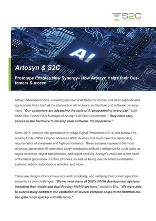 Artosyn Microelectronics, a leading provider of AI SoCs for drones and other sophisticated
applications finds itself at the intersection of hardware architecture and software develop-
ment. “Our customers are advancing the state of AI programming every day,” said
Shen Sha, Senior R&D Manager of Artosyn's AI Chip Department. “They need early
access to the hardware to develop their software. It's imperative.”
Since 2015, Artosyn has specialized in Image Signal Processors (ISPs) and Neural Pro-
cessing Units (NPUs), highly advanced ASIC devices that must meet the demanding
requirements of low-power and high-performance. These systems represent the most
advanced generation of controllers today, employing artificial intelligence for such tasks as
object detection, object classification, and object tracking. Artosyn’s chips are at the heart
of the latest generation of UAVs (drones), as well as being used in smart surveillance
systems, robots, autonomous vehicles, and more.
These are designs of enormous size and complexity, and verifying their correct operation
presents its own challenges. “We've used many of S2C's FPGA development systems
including their single and dual Prodigy VU440 systems,” explains Sha. “We were able
to successfully complete the validation of several complex chips in the hundred-mil-
lion gate range quickly and efficiently.”
Artosyn & S2C
Prototype Enables New Synergy– How Artosyn Helps their Cus-
tomers Succeed
 