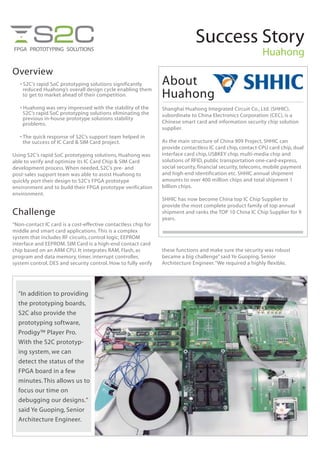 Success Story
Huahong
Overview
• S2C’s rapid SoC prototyping solutions significantly
reduced Huahong’s overall design cycle enabling them
to get to market ahead of their competition.
• Huahong was very impressed with the stability of the
S2C’s rapid SoC prototyping solutions eliminating the
previous in-house prototype solutions stability
problems.
• The quick response of S2C’s support team helped in
the success of IC Card & SIM Card project.
Using S2C’s rapid SoC prototyping solutions, Huahong was
able to verify and optimize its IC Card Chip & SIM Card
development process. When needed, S2C’s pre- and
post-sales support team was able to assist Huahong to
quickly port their design to S2C’s FPGA prototype
environment and to build their FPGA prototype verification
environment.
Challenge
“Non-contact IC card is a cost-effective contactless chip for
middle and smart card applications.This is a complex
system that includes RF circuits, control logic, EEPROM
interface and EEPROM. SIM Card is a high-end contact card
chip based on an ARM CPU. It integrates RAM, Flash, as
program and data memory, timer, interrupt controller,
system control, DES and security control. How to fully verify
these functions and make sure the security was robust
became a big challenge” said Ye Guoping, Senior
Architecture Engineer.“We required a highly flexible,
“In addition to providing
the prototyping boards,
S2C also provide the
prototyping software,
Prodigy™ Player Pro.
With the S2C prototyp-
ing system, we can
detect the status of the
FPGA board in a few
minutes.This allows us to
focus our time on
debugging our designs.”
said Ye Guoping, Senior
Architecture Engineer.
About
Huahong
Shanghai Huahong Integrated Circuit Co., Ltd. (SHHIC),
subordinate to China Electronics Corporation (CEC), is a
Chinese smart card and information security chip solution
supplier.
As the main structure of China 909 Project, SHHIC can
provide contactless IC card chip, contact CPU card chip, dual
interface card chip, USBKEY chip, multi-media chip and
solutions of RFID, public transportation one-card-express,
social security, financial security, telecoms, mobile payment
and high-end identification etc. SHHIC annual shipment
amounts to over 400 million chips and total shipment 1
billion chips.
SHHIC has now become China top IC Chip Supplier to
provide the most complete product family of top annual
shipment and ranks the TOP 10 China IC Chip Supplier for 9
years.
 