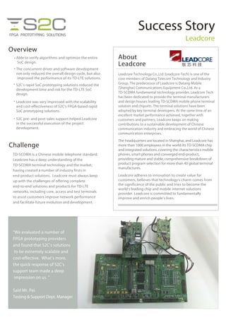 Success Story
Leadcore
Overview
• Able to verify algorithms and optimize the entire
SoC design.
• The concurrent driver and software development
not only reduced the overall design cycle, but also
improved the performance of its TD-LTE solutions.
• S2C’s rapid SoC prototyping solutions reduced the
development time and risk for the TD-LTE SoC
design.
Challenge
•
• Leadcore was very impressed with the scalability
and cost-effectiveness of S2C’s FPGA-based rapid
SoC prototyping solutions.
S2C pre- and post-sales support helped Leadcore
in the successful execution of the project
development.
TD-SCDMA is a Chinese mobile telephone standard.
Leadcore has a deep understanding of the
TD-SCDMA terminal technology and the market;
having created a number of industry firsts in
end-product solutions. Leadcore must always keep
up with the challenges of offering complete
end-to-end solutions and products for TD-LTE
networks, including core, access and test terminals
to assist customers improve network performance
and facilitate future evolution and development.
The headquarters are located in Shanghai,and Leadcore has
more than 1000 employees in the world.Its TD-SCDMA chip
and integrated solutions,covering the characteristics mobile
phones,smart phones and converged end-product,
providing mature and stable,comprehensive breakdown of
product program selection for more than 40 global terminal
manufactures.
Leadcore adheres to innovation to create value for
customers, believes that technology’s charm comes from
the significance of the public and tries to become the
world’s leading chip and mobile internet solutions
provider. Leadcore is committed to fundamentally
improve and enrich people’s lives.
Leadcore Technology Co.,Ltd (Leadcore Tech) is one of the
core members of Datang Telecom Technology and Industry
Group. The predecessor of Leadcore is Datang Mobile
(Shanghai) Communications Equipment Co.,Ltd. As a
TD-SCDMA fundamental technology provider, Leadcore Tech
has been dedicated to provide the terminal manufacturers
and design houses leading TD-SCDMA mobile phone terminal
solution and chipsets. The terminal solutions have been
adopted by key terminal developers. At the same time of an
excellent market performance achieved, together with
customers and partners, Leadcore keeps on making
contributions to a sustainable development of Chinese
communication industry and embracing the world of Chinese
communication enterprises.
About
Leadcore
“We evaluated a number of
FPGA prototyping providers
and found that S2C’s solutions
to be extremely scalable and
cost-effective. What’s more,
the quick response of S2C’s
support team made a deep
impression on us. ”
Said Mr. Pei.
Testing & Support Dept. Manager
 