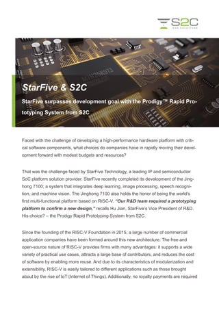 Faced with the challenge of developing a high-performance hardware platform with criti-
cal software components, what choices do companies have in rapidly moving their devel-
opment forward with modest budgets and resources?
That was the challenge faced by StarFive Technology, a leading IP and semiconductor
SoC platform solution provider. StarFive recently completed its development of the Jing-
hong 7100; a system that integrates deep learning, image processing, speech recogni-
tion, and machine vision. The Jinghong 7100 also holds the honor of being the world's
first multi-functional platform based on RISC-V. “Our R&D team required a prototyping
platform to confirm a new design,” recalls Hu Jian, StarFive’s Vice President of R&D.
His choice? – the Prodigy Rapid Prototyping System from S2C.
Since the founding of the RISC-V Foundation in 2015, a large number of commercial
application companies have been formed around this new architecture. The free and
open-source nature of RISC-V provides firms with many advantages: it supports a wide
variety of practical use cases, attracts a large base of contributors, and reduces the cost
of software by enabling more reuse. And due to its characteristics of modularization and
extensibility, RISC-V is easily tailored to different applications such as those brought
about by the rise of IoT (Internet of Things). Additionally, no royalty payments are required
StarFive & S2C
StarFive surpasses development goal with the Prodigy™ Rapid Pro-
totyping System from S2C
 
