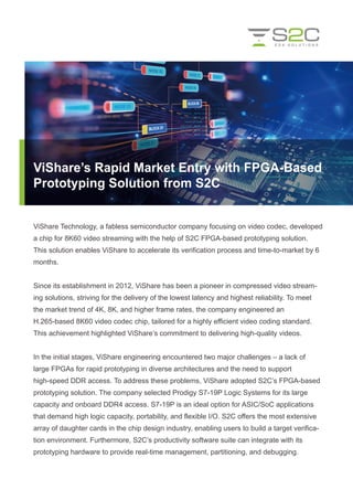 ViShare Technology, a fabless semiconductor company focusing on video codec, developed
a chip for 8K60 video streaming with the help of S2C FPGA-based prototyping solution.
This solution enables ViShare to accelerate its verification process and time-to-market by 6
months.
Since its establishment in 2012, ViShare has been a pioneer in compressed video stream-
ing solutions, striving for the delivery of the lowest latency and highest reliability. To meet
the market trend of 4K, 8K, and higher frame rates, the company engineered an
H.265-based 8K60 video codec chip, tailored for a highly efficient video coding standard.
This achievement highlighted ViShare’s commitment to delivering high-quality videos.
In the initial stages, ViShare engineering encountered two major challenges – a lack of
large FPGAs for rapid prototyping in diverse architectures and the need to support
high-speed DDR access. To address these problems, ViShare adopted S2C’s FPGA-based
prototyping solution. The company selected Prodigy S7-19P Logic Systems for its large
capacity and onboard DDR4 access. S7-19P is an ideal option for ASIC/SoC applications
that demand high logic capacity, portability, and flexible I/O. S2C offers the most extensive
array of daughter cards in the chip design industry, enabling users to build a target verifica-
tion environment. Furthermore, S2C’s productivity software suite can integrate with its
prototyping hardware to provide real-time management, partitioning, and debugging.
ViShare’s Rapid Market Entry with FPGA-Based
Prototyping Solution from S2C
 