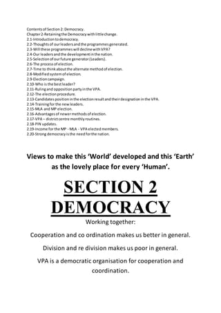Contentsof Section2: Democracy.
Chapter2-Retainingthe Democracywithlittlechange.
2.1-Introductiontodemocracy.
2.2-Thoughtsof ourleadersandthe programmesgenerated.
2.3-Will these programmeswill declinewithVPA?
2.4-Our leadersandthe developmentinthe nation.
2.5-Selectionof ourfuture generator(Leaders).
2.6-The processof election.
2.7-Time to thinkaboutthe alternate methodof election.
2.8-Modifiedsystemof election.
2.9-Electioncampaign.
2.10-Who is the bestleader?
2.11-Rulingand oppositionpartyinthe VPA.
2.12-The electionprocedure.
2.13-Candidatespositioninthe electionresultandtheirdesignationinthe VPA.
2.14-Trainingfor the newleaders.
2.15-MLA and MP election.
2.16-Advantagesof newermethodsof election.
2.17-VPA – districtcentre monthlyroutines.
2.18-PIN updates.
2.19-Income for the MP - MLA - VPA electedmembers.
2.20-Strong democracyisthe needforthe nation.
Views to make this ‘World’ developed and this ‘Earth’
as the lovely place for every ‘Human’.
SECTION 2
DEMOCRACY
Working together:
Cooperation and co ordination makes us better in general.
Division and re division makes us poor in general.
VPA is a democratic organisation for cooperation and
coordination.
 
