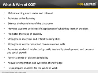 2013 © Next Education India Private Limited.
●
Makes learning more useful and relevant
●
Promotes active learning
●
Extends the boundaries of the classroom
●
Provides students with real-life application of what they learn in the class
●
Promotes the value of diversity
●
Strengthens analytical and critical thinking skills
●
Strengthens interpersonal and communication skills
●
Promotes students' intellectual growth, leadership development, and personal
and social growth
●
Fosters a sense of civic responsibility
●
Allows for integration and synthesis of knowledge
●
Helps prepare students for the world of work
What & Why of CCE?
 