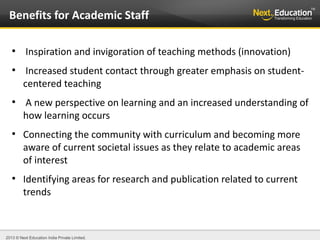 2013 © Next Education India Private Limited.
●
Inspiration and invigoration of teaching methods (innovation)
●
Increased student contact through greater emphasis on student-
centered teaching
●
A new perspective on learning and an increased understanding of
how learning occurs
●
Connecting the community with curriculum and becoming more
aware of current societal issues as they relate to academic areas
of interest
●
Identifying areas for research and publication related to current
trends
Benefits for Academic Staff
 