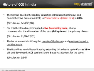 2013 © Next Education India Private Limited.
●
The Central Board of Secondary Education introduced Continuous and
Comprehensive Evaluation (CCE) in Primary classes (class I to V) in 2004.
(Circular No. 5/18/25/04)
●
For this the Board recommended a five Point rating scale, it also
recommended the elimination of the pass /fail system at the primary classes
(Circular No. 31/04/21/05)
●
The focus was on identifying the talents of the learner and empowering with
positive inputs.
●
The Board has also followed it up by extending this scheme up to Classes VI to
VIII and developed a CCE card on School Based Assessment for the same.
(Circular No. 2/06)
History of CCE in India
 