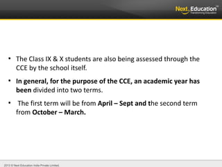 2013 © Next Education India Private Limited.
●
The Class IX & X students are also being assessed through the
CCE by the school itself.
●
In general, for the purpose of the CCE, an academic year has
been divided into two terms.
●
The first term will be from April – Sept and the second term
from October – March.
 