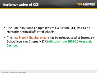 2013 © Next Education India Private Limited.
●
The Continuous and Comprehensive Evaluation (CCE) has to be
strengthened in all affiliated schools.
●
The new 9 point Grading system has been introduced at Secondary
School level (for Classes IX & X) effective from 2009-10 Academic
Session.
Implementation of CCE
 