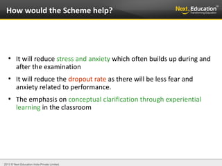 2013 © Next Education India Private Limited.
●
It will reduce stress and anxiety which often builds up during and
after the examination
●
It will reduce the dropout rate as there will be less fear and
anxiety related to performance.
●
The emphasis on conceptual clarification through experiential
learning in the classroom
How would the Scheme help?
 
