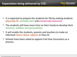 2013 © Next Education India Private Limited.
●
It is expected to prepare the students for life by making students
physically fit, mentally alert and emotionally balanced.
●
The students will have more time on their hands to develop their
interests, hobbies and personalities.
●
It will enable the students, parents and teachers to make an
informed choice about subjects in Class XI.
●
Schools have been asked to appoint Full time Counselors as a
process.
Expectation being delivered by CCE:
 