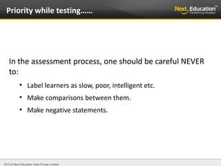 2013 © Next Education India Private Limited.
In the assessment process, one should be careful NEVER
to:
●
Label learners as slow, poor, intelligent etc.
●
Make comparisons between them.
●
Make negative statements.
Priority while testing……
 