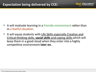 2013 © Next Education India Private Limited.
●
It will motivate learning in a friendly environment rather than
in a fearful situation.
●
It will equip students with Life Skills especially Creative and
Critical thinking skills, social skills and coping skills which will
keep them in a good stead when they enter into a highly
competitive environment later on.
Expectation being delivered by CCE:
 