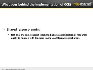 2013 © Next Education India Private Limited.
●
Shared lesson planning:
●
Not only the same subject teachers, but also collaboration of resources
ought to happen with teachers taking up different subject areas.
What goes behind the implementation of CCE?
 