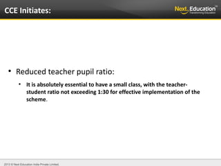 2013 © Next Education India Private Limited.
●
Reduced teacher pupil ratio:
●
It is absolutely essential to have a small class, with the teacher-
student ratio not exceeding 1:30 for effective implementation of the
scheme.
CCE Initiates:
 