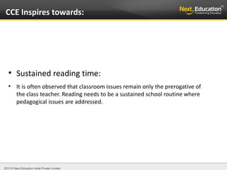 2013 © Next Education India Private Limited.
●
Sustained reading time:
●
It is often observed that classroom issues remain only the prerogative of
the class teacher. Reading needs to be a sustained school routine where
pedagogical issues are addressed.
CCE Inspires towards:
 
