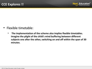 2013 © Next Education India Private Limited.
●
Flexible timetable:
●
The implementation of the scheme also implies flexible timetables.
Imagine the plight of the child’s mind buffering between different
subjects one after the other, switching on and off within the span of 30
minutes.
CCE Explores !!
 