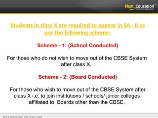 2013 © Next Education India Private Limited.
Students in class X are required to appear in SA - II as
per the following scheme:
Scheme - 1: (School Conducted)
For those who do not wish to move out of the CBSE System
after class X.
Scheme - 2: (Board Conducted)
For those who wish to move out of the CBSE System after
class X i.e. to join institutions / schools/ junior colleges
affiliated to Boards other than the CBSE.
 