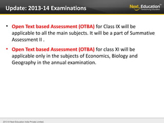 2013 © Next Education India Private Limited.
Update: 2013-14 Examinations

Open Text based Assessment (OTBA) for Class IX will be
applicable to all the main subjects. It will be a part of Summative
Assessment II .

Open Text based Assessment (OTBA) for class XI will be
applicable only in the subjects of Economics, Biology and
Geography in the annual examination.
 