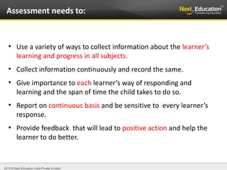 2013 © Next Education India Private Limited.
●
Use a variety of ways to collect information about the learner’s
learning and progress in all subjects.
●
Collect information continuously and record the same.
●
Give importance to each learner’s way of responding and
learning and the span of time the child takes to do so.
●
Report on continuous basis and be sensitive to every learner’s
response.
●
Provide feedback that will lead to positive action and help the
learner to do better.
Assessment needs to:
 
