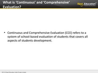 2013 © Next Education India Private Limited.
●
Continuous and Comprehensive Evaluation (CCE) refers to a
system of school-based evaluation of students that covers all
aspects of students development.
What is ‘Continuous’ and ‘Comprehensive’
Evaluation?
 