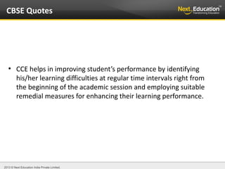 2013 © Next Education India Private Limited.
●
CCE helps in improving student’s performance by identifying
his/her learning difficulties at regular time intervals right from
the beginning of the academic session and employing suitable
remedial measures for enhancing their learning performance.
CBSE Quotes
 