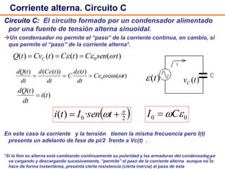 17
Circuito C: El circuito formado por un condensador alimentado
por una fuente de tensión alterna sinuoidal.
Un condensador no permite el “paso” de la corriente continua, en cambio, si
que permite el “paso” de la corriente alterna1.
En este caso la corriente y la tensión tienen la misma frecuencia pero I(t)
presenta un adelanto de fase de pi/2 frente a Vc(t) .
1Si la fem es alterna está cambiando continuamente su polaridad y las armaduras del condensador se
va cargando y descargando sucesivamente, “permite” el paso de la corriente alterna aunque no lo
hace de forma instantánea, presenta cierta resistencia (cierta inercia) al paso de ésta
Corriente alterna. Circuito C
)(tvC
)(t
)·()()()( 0 tsenCtCtCvtQ C  
)cos(
)())(()(
0 tC
dt
td
C
dt
tCd
dt
tdQ



)(
)(
ti
dt
tdQ

 20·)( 
  tsenIti 00 CI 
 