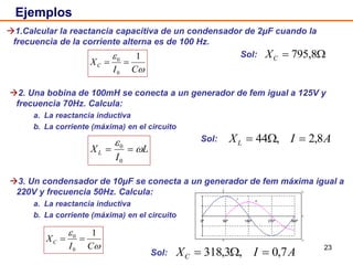 23
2. Una bobina de 100mH se conecta a un generador de fem igual a 125V y
frecuencia 70Hz. Calcula:
a. La reactancia inductiva
b. La corriente (máxima) en el circuito
Sol:
1.Calcular la reactancia capacitiva de un condensador de 2μF cuando la
frecuencia de la corriente alterna es de 100 Hz.
Sol:
Ejemplos
 795,8CX
3. Un condensador de 10μF se conecta a un generador de fem máxima igual a
220V y frecuencia 50Hz. Calcula:
a. La reactancia inductiva
b. La corriente (máxima) en el circuito
Sol:
AIXL 8,2,44 


CI
XC
1
0
0

L
I
XL 


0
0
AIXC 7,0,3,318 


CI
XC
1
0
0

 