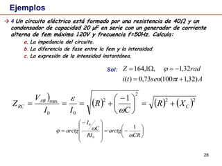 28
 4 Un circuito eléctrico está formado por una resistencia de 40Ω y un
condensador de capacidad 20 μF en serie con un generador de corriente
alterna de fem máxima 120V y frecuencia f=50Hz. Calcula:
a. La impedancia del circuito.
b. La diferencia de fase entre la fem y la intensidad.
c. La expresión de la intensidad instantánea.
Sol:
Ejemplos
Atsenti
radZ
)32,1100(73,0)(
32,1,1,164





     22
2
2
00
max 1
C
AB
RC XR
C
R
II
V
Z 




 



















 

CR
arctg
RI
C
I
arctg


1
0
0
 