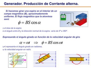 3
Generador. Producción de Corriente alterna.
s el área de la espira
α el ángulo entre B y la dirección normal de la espira. varía de 0º a 360º .
Expresando el ángulo girado en función de la velocidad angular de giro
ω•t representa el ángulo girado en radianes,
ω la velocidad angular en rad/s.
 cosBS
tBSt  cos
Si hacemos girar una espira en el interior de un
campo magnético (B), aproximadamente
uniforme. El flujo magnético que la atraviesa
será:
 