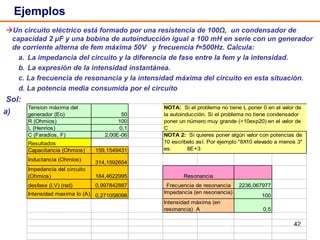 42
Un circuito eléctrico está formado por una resistencia de 100Ω, un condensador de
capacidad 2 μF y una bobina de autoinducción igual a 100 mH en serie con un generador
de corriente alterna de fem máxima 50V y frecuencia f=500Hz. Calcula:
a. La impedancia del circuito y la diferencia de fase entre la fem y la intensidad.
b. La expresión de la intensidad instantánea.
c. La frecuencia de resonancia y la intensidad máxima del circuito en esta situación.
d. La potencia media consumida por el circuito
Sol:
Ejemplos
a)
Tension máxima del
generador (Eo) 50
R (Ohmios) 100
L (Henrios) 0,1
C (Faradios, F) 2,00E-06
Resultados
Capacitancia (Ohmios) 159,1549431
Inductancia (Ohmios)
314,1592654
Impedancia del circuito
(Ohmios) 184,4622995
desfase (I,V) (rad) 0,997842887 2236,067977
Intensidad maxima Io (A) 0,271058098 100
0,5
Impedancia (en resonancia)
Intensidad máxima (en
resonancia) A
NOTA: Si el problema no tiene L poner 0 en el valor de
la autoinducción. Si el problema no tiene condensador
poner un número muy grande (>10exp20) en el valor de
C
NOTA 2: Si quieres poner algún valor con potencias de
10 escribelo así: Por ejemplo "8X10 elevado a menos 3"
es: 8E+3
Resonancia
Frecuencia de resonancia
 