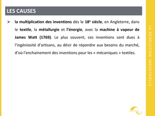 LARÉVOLUTIONINDUSTRIELLE
LES CAUSES
 la multiplication des inventions dès le 18e siècle, en Angleterre, dans
le textile, la métallurgie et l’énergie, avec la machine à vapeur de
James Watt (1769). Le plus souvent, ces inventions sont dues à
l’ingéniosité d’artisans, au désir de répondre aux besoins du marché,
d’où l’enchainement des inventions pour les « mécaniques » textiles.
 
