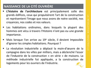 LARÉVOLUTIONINDUSTRIELLE
NAISSANCE DE LA CITÉ OUVRIÈRE
 L'histoire de l'architecture est principalement celle des
grands édifices, ceux qui propulsèrent l'art de la construction
et représentent l'image que nous avons de notre société, nos
croyances, nos codes et nos valeurs.
 Les habitations ordinaires, dans lesquels la plupart des
hommes ont vécu à travers l'Histoire n’ont pas eu une grande
importance.
 Mais lorsque l'on arrive au 19e siècle, il devient Impossible
d'ignorer les simples habitations. Pourquoi ?
 La révolution industrielle a déplacé la main-d’œuvre de la
campagne dans les villes par milliers, mais a déclenché l'essor
de l'industrie de la construction « en série » de maisons. La
méthode industrielle fut appliquée, a la construction de
logements pour les ouvriers de l'industrie.
 