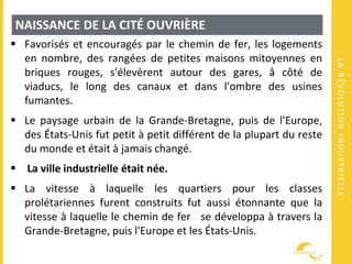LARÉVOLUTIONINDUSTRIELLE
NAISSANCE DE LA CITÉ OUVRIÈRE
 Favorisés et encouragés par le chemin de fer, les logements
en nombre, des rangées de petites maisons mitoyennes en
briques rouges, s'élevèrent autour des gares, â côté de
viaducs, le long des canaux et dans l'ombre des usines
fumantes.
 Le paysage urbain de la Grande-Bretagne, puis de l'Europe,
des États-Unis fut petit à petit différent de la plupart du reste
du monde et était à jamais changé.
 La ville industrielle était née.
 La vitesse à laquelle les quartiers pour les classes
prolétariennes furent construits fut aussi étonnante que la
vitesse à laquelle le chemin de fer se développa à travers la
Grande-Bretagne, puis l'Europe et les États-Unis.
 