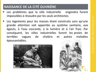 LARÉVOLUTIONINDUSTRIELLE
NAISSANCE DE LA CITÉ OUVRIÈRE
 Les problèmes que la ville industrielle engendra furent
impossibles à résoudre par les seuls architectes.
 Les logements pour les masses étant construits sans qu'une
grande attention soit apportée au système sanitaire, aux
égouts, à l'eau courante, à la lumière et à l'air frais. Par
conséquent, les villes industrielles furent les proies de
terribles vagues de choléra et autres maladies
épouvantables.
 