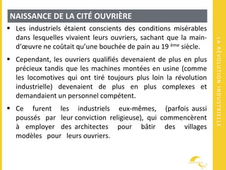 LARÉVOLUTIONINDUSTRIELLE
NAISSANCE DE LA CITÉ OUVRIÈRE
 Les industriels étaient conscients des conditions misérables
dans lesquelles vivaient leurs ouvriers, sachant que la main-
d’œuvre ne coûtait qu’une bouchée de pain au 19 ème siècle.
 Cependant, les ouvriers qualifiés devenaient de plus en plus
précieux tandis que les machines montées en usine (comme
les locomotives qui ont tiré toujours plus loin la révolution
industrielle) devenaient de plus en plus complexes et
demandaient un personnel compétent.
 Ce furent les industriels eux-mêmes, (parfois aussi
poussés par leur conviction religieuse), qui commencèrent
à employer des architectes pour bâtir des villages
modèles pour leurs ouvriers.
 