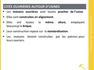 LARÉVOLUTIONINDUSTRIELLE
CITÉS OUVRIÈRES AUTOUR D’USINES
 Les maisons ouvrières sont toutes proches de l’usine.
 Elles sont construites en alignement.
 Elles ont toutes la même allure, employant
beaucoup la brique.
 Leur construction repose sur la standardisation.
 Les maisons étaient construites par les patrons pour
leurs ouvriers.
 