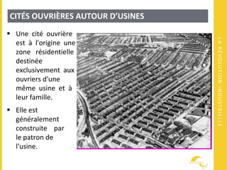 LARÉVOLUTIONINDUSTRIELLE
CITÉS OUVRIÈRES AUTOUR D’USINES
 Une cité ouvrière
est à l'origine une
zone résidentielle
destinée
exclusivement aux
ouvriers d'une
même usine et à
leur famille.
 Elle est
généralement
construite par
le patron de
l'usine.
 