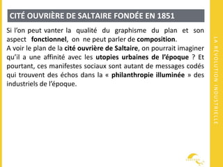 LARÉVOLUTIONINDUSTRIELLE
CITÉ OUVRIÈRE DE SALTAIRE FONDÉE EN 1851
Si l’on peut vanter la qualité du graphisme du plan et son
aspect fonctionnel, on ne peut parler de composition.
A voir le plan de la cité ouvrière de Saltaire, on pourrait imaginer
qu’il a une affinité avec les utopies urbaines de l’époque ? Et
pourtant, ces manifestes sociaux sont autant de messages codés
qui trouvent des échos dans la « philanthropie illuminée » des
industriels de l’époque.
 