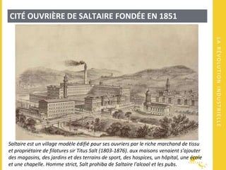 LARÉVOLUTIONINDUSTRIELLE
CITÉ OUVRIÈRE DE SALTAIRE FONDÉE EN 1851
Saltaire est un village modèle édifié pour ses ouvriers par le riche marchand de tissu
et propriétaire de filatures sir Titus Salt (1803-1876). aux maisons venaient s'ajouter
des magasins, des jardins et des terrains de sport, des hospices, un hôpital, une école
et une chapelle. Homme strict, Salt prohiba de Saltaire l'alcool et les pubs.
 