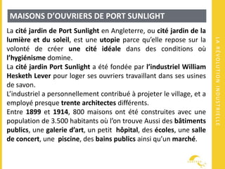 LARÉVOLUTIONINDUSTRIELLE
MAISONS D’OUVRIERS DE PORT SUNLIGHT
La cité jardin de Port Sunlight en Angleterre, ou cité jardin de la
lumière et du soleil, est une utopie parce qu’elle repose sur la
volonté de créer une cité idéale dans des conditions où
l’hygiénisme domine.
La cité jardin Port Sunlight a été fondée par l’industriel William
Hesketh Lever pour loger ses ouvriers travaillant dans ses usines
de savon.
L’industriel a personnellement contribué à projeter le village, et a
employé presque trente architectes différents.
Entre 1899 et 1914, 800 maisons ont été construites avec une
population de 3.500 habitants où l’on trouve Aussi des bâtiments
publics, une galerie d’art, un petit hôpital, des écoles, une salle
de concert, une piscine, des bains publics ainsi qu’un marché.
 