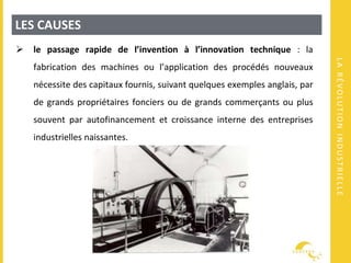 LARÉVOLUTIONINDUSTRIELLE
LES CAUSES
 le passage rapide de l’invention à l’innovation technique : la
fabrication des machines ou l’application des procédés nouveaux
nécessite des capitaux fournis, suivant quelques exemples anglais, par
de grands propriétaires fonciers ou de grands commerçants ou plus
souvent par autofinancement et croissance interne des entreprises
industrielles naissantes.
 