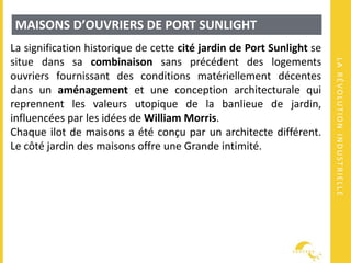 LARÉVOLUTIONINDUSTRIELLE
MAISONS D’OUVRIERS DE PORT SUNLIGHT
La signification historique de cette cité jardin de Port Sunlight se
situe dans sa combinaison sans précédent des logements
ouvriers fournissant des conditions matériellement décentes
dans un aménagement et une conception architecturale qui
reprennent les valeurs utopique de la banlieue de jardin,
influencées par les idées de William Morris.
Chaque ilot de maisons a été conçu par un architecte différent.
Le côté jardin des maisons offre une Grande intimité.
 