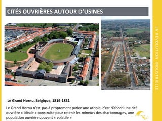 LARÉVOLUTIONINDUSTRIELLE
CITÉS OUVRIÈRES AUTOUR D’USINES
Le Grand Hornu, Belgique, 1816-1831
Le Grand Hornu n’est pas à proprement parler une utopie, c’est d’abord une cité
ouvrière « idéale » construite pour retenir les mineurs des charbonnages, une
population ouvrière souvent « volatile »
 