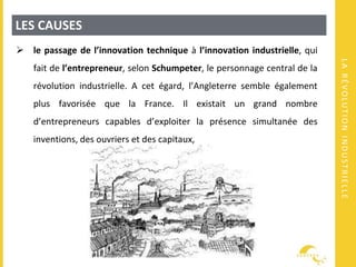 LARÉVOLUTIONINDUSTRIELLE
LES CAUSES
 le passage de l’innovation technique à l’innovation industrielle, qui
fait de l’entrepreneur, selon Schumpeter, le personnage central de la
révolution industrielle. A cet égard, l’Angleterre semble également
plus favorisée que la France. Il existait un grand nombre
d’entrepreneurs capables d’exploiter la présence simultanée des
inventions, des ouvriers et des capitaux,
 