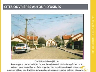 LARÉVOLUTIONINDUSTRIELLE
CITÉS OUVRIÈRES AUTOUR D’USINES
Cité Saint-Gobain (1913)
Pour rapprocher les salariés de leur lieu de travail et ainsi empêcher tout
retard ; pour surveiller les faits et gestes des ouvriers au travail et après ;
pour perpétuer une tradition paternaliste des rapports entre patrons et ouvriers.
 