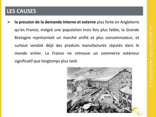 LARÉVOLUTIONINDUSTRIELLE
LES CAUSES
 la pression de la demande interne et externe plus forte en Angleterre
qu’en France, malgré une population trois fois plus faible, la Grande
Bretagne représentait un marché unifié et plus consommateur, et
surtout vendait déjà des produits manufacturés réputés dans le
monde entier. La France ne retrouve un commerce extérieur
significatif que longtemps plus tard.
 