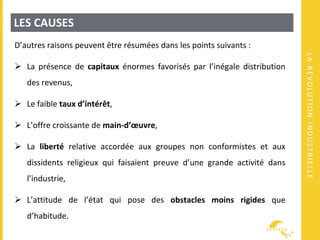 LARÉVOLUTIONINDUSTRIELLE
LES CAUSES
D’autres raisons peuvent être résumées dans les points suivants :
 La présence de capitaux énormes favorisés par l’inégale distribution
des revenus,
 Le faible taux d’intérêt,
 L’offre croissante de main-d’œuvre,
 La liberté relative accordée aux groupes non conformistes et aux
dissidents religieux qui faisaient preuve d’une grande activité dans
l’industrie,
 L’attitude de l’état qui pose des obstacles moins rigides que
d’habitude.
 